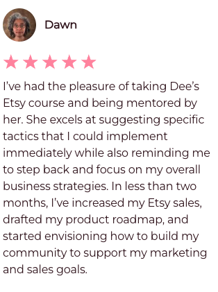 I've had the pleasure of taking Dee's Etsy Course and being mentored by her. She excels at suggesting specific tactics that I could implement immediately while also reminding me to step back and focus on my overall business strategies. In less than two months, I've increased my Etsy sales, drafted my product roadmpap, and started envisioning how to build my community to support my marketing and sales goals.