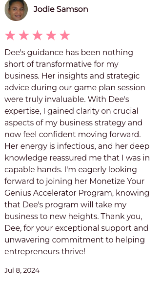 Dee's guidance has been nothing short of transformative for my business. Her insights and strategic advice during our game plan session were truly invaluable. With Dee's expertise, I gained clarity on crucial aspects of my business strategy and now feel confident moving forward. Her engery is infectious, and her deep knowledge reassured me that I was in capable hands. I'm eagerly looking forward to joing her Monetize Your Genius Accelerator Program, knowing that Dee's program will take my business to new heights. Thank you Dee, for your exceptional support and unwavering commitment to helping entrepreneurs thrive!