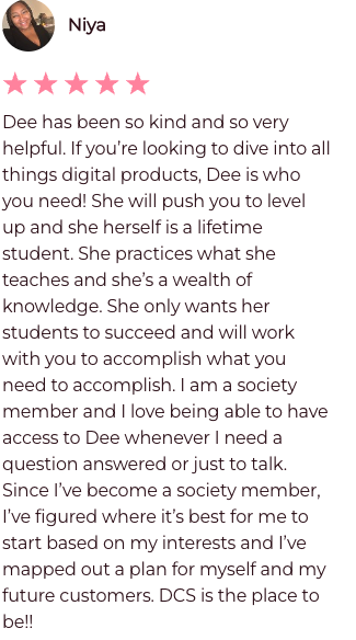 Dee has been so kind and so very helpful. If you're looking to dive into all things digital products, Dee is who you need! She will push you to level up and she herself is a lifetime student. She practices what she teaches and she's a wealth of knowledge. She only wants her students to succeed and will work with you to accomplish. I am a society member and I love being able to have access to Dee whenever I need a question answered or just to talk. Since I've become a society member, I've figured where it's best for me to start based on my interests and I've mapped out a plan for myself and my future customers. DCS is the place to be.